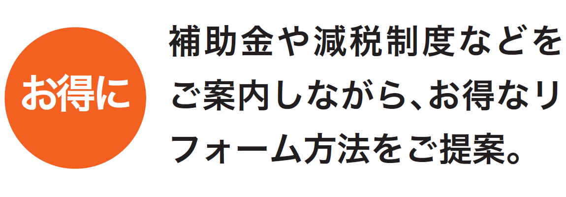 補助金や減税制度などをご案内しながら、お得なリフォーム方法をご提案します。