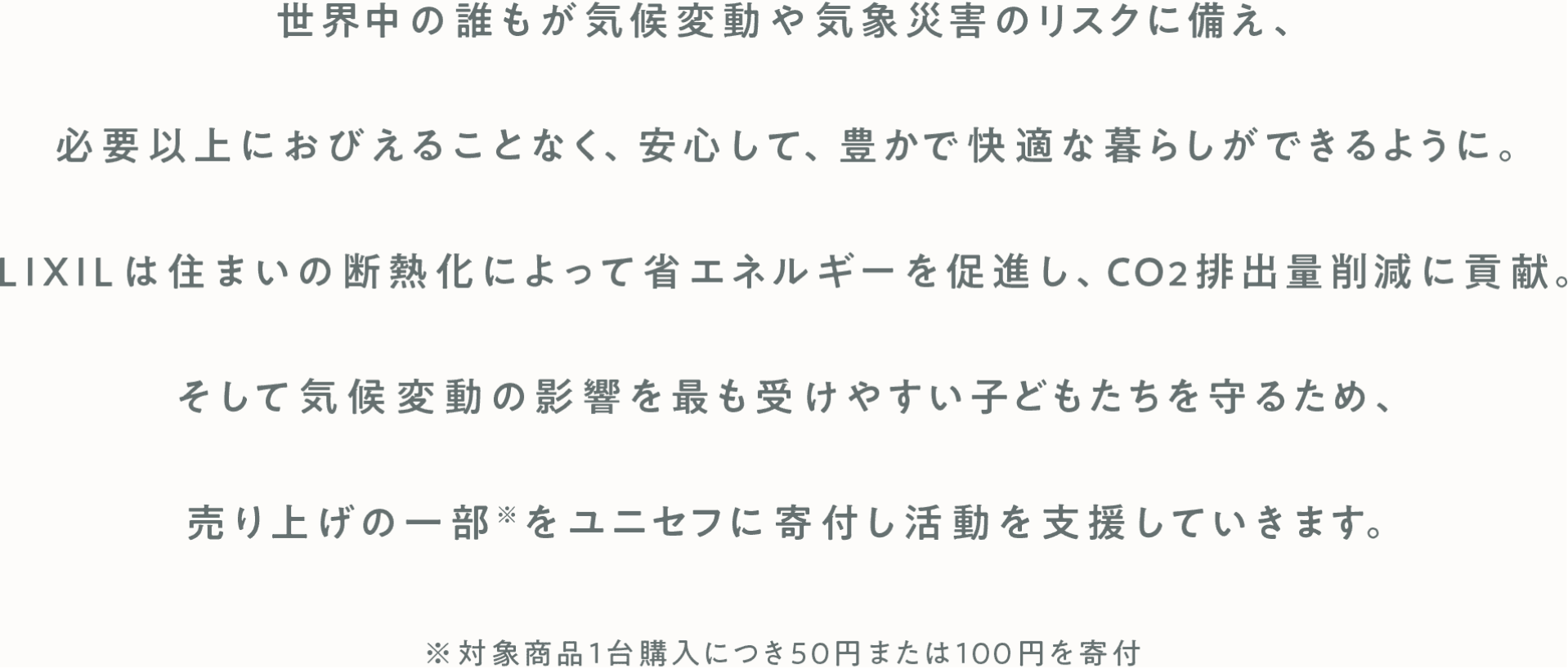世界中の誰もが気候変動や気象災害のリスクの備え、必要以上におびえることなく、安心して、豊かで快適な暮らしができるように。 LIXILは住まいの断熱化によって省エネルギーを促進し、CO2排出量削減に貢献。 そして気候変動の影響を最も受けやすい子どもたちを守るため、売り上げの一部をユニセフに寄付し活動を支援していきます。